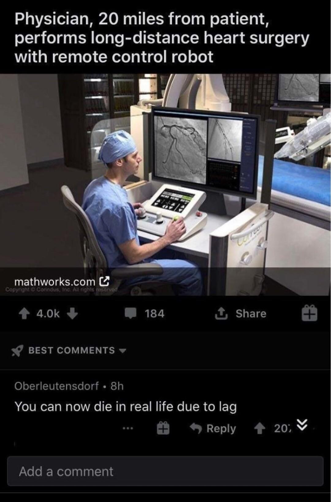 Physician 20 miles from patient performs long distance heart surgery with remote control robot mathworkscom 4 40k W 184 Share BEST COMMENTS v 8h Oberleuten You can now die in real life due to lag v SReply 4 20 Add a comment