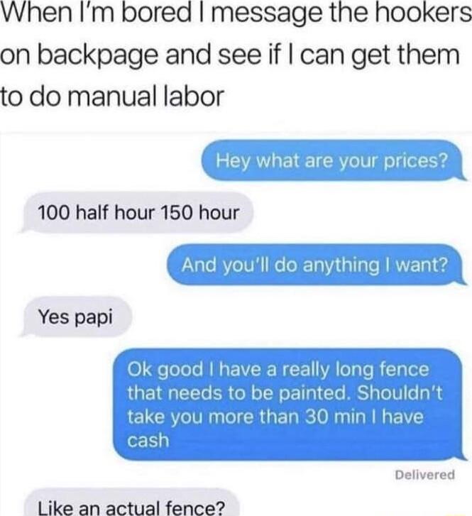 When Im bored message the hookers on backpage and see if can get them to do manual labor 100 half hour 150 hour Yes papi CRUENR IR EI Like an actual fence