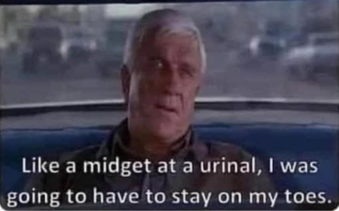 Like a midget at a urinal wa going to have to stay on my toes