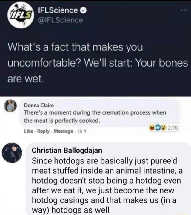 IFLScience Whats a fact that makes you Ualelelpniegt1 o CYANEH K 1a e o oTep 1 are wet t Donna Claire Theres a moment during the cremation process when the meat is perfectly cooked 0 Like Reply Message 0 Christian Ballogdajan Since hotdogs are basically just pureed meat stuffed inside an animal intestine a hotdog doesnt stop being a hotdog even after we eat it we just become the new hotdog casings