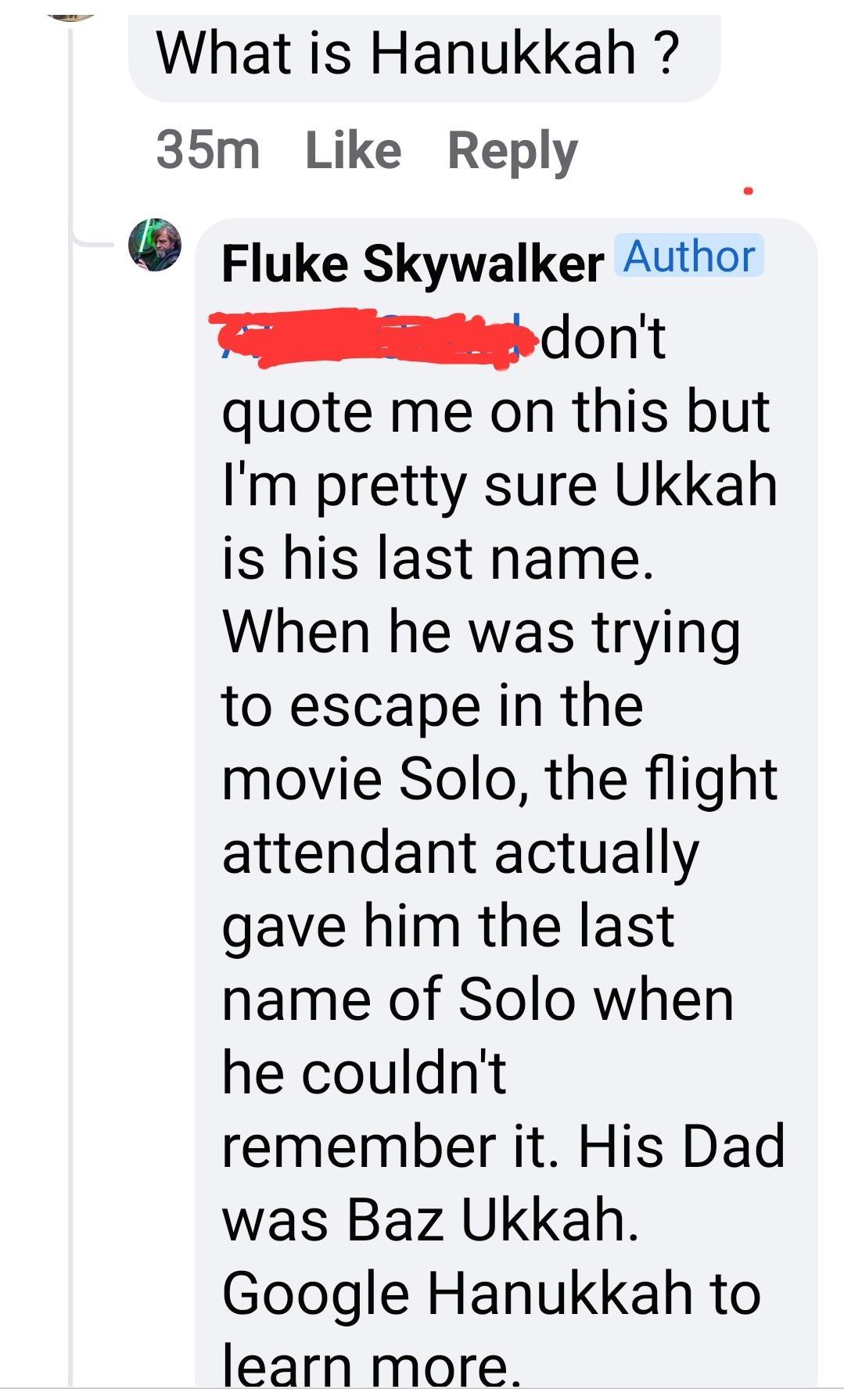 What is Hanukkah 35m Like Reply Fluke Skywalker Author TSR dont quote me on this but Im pretty sure Ukkah is his last name When he was trying to escape in the movie Solo the flight attendant actually gave him the last name of Solo when he couldnt remember it His Dad was Baz Ukkah Google Hanukkah to learn more