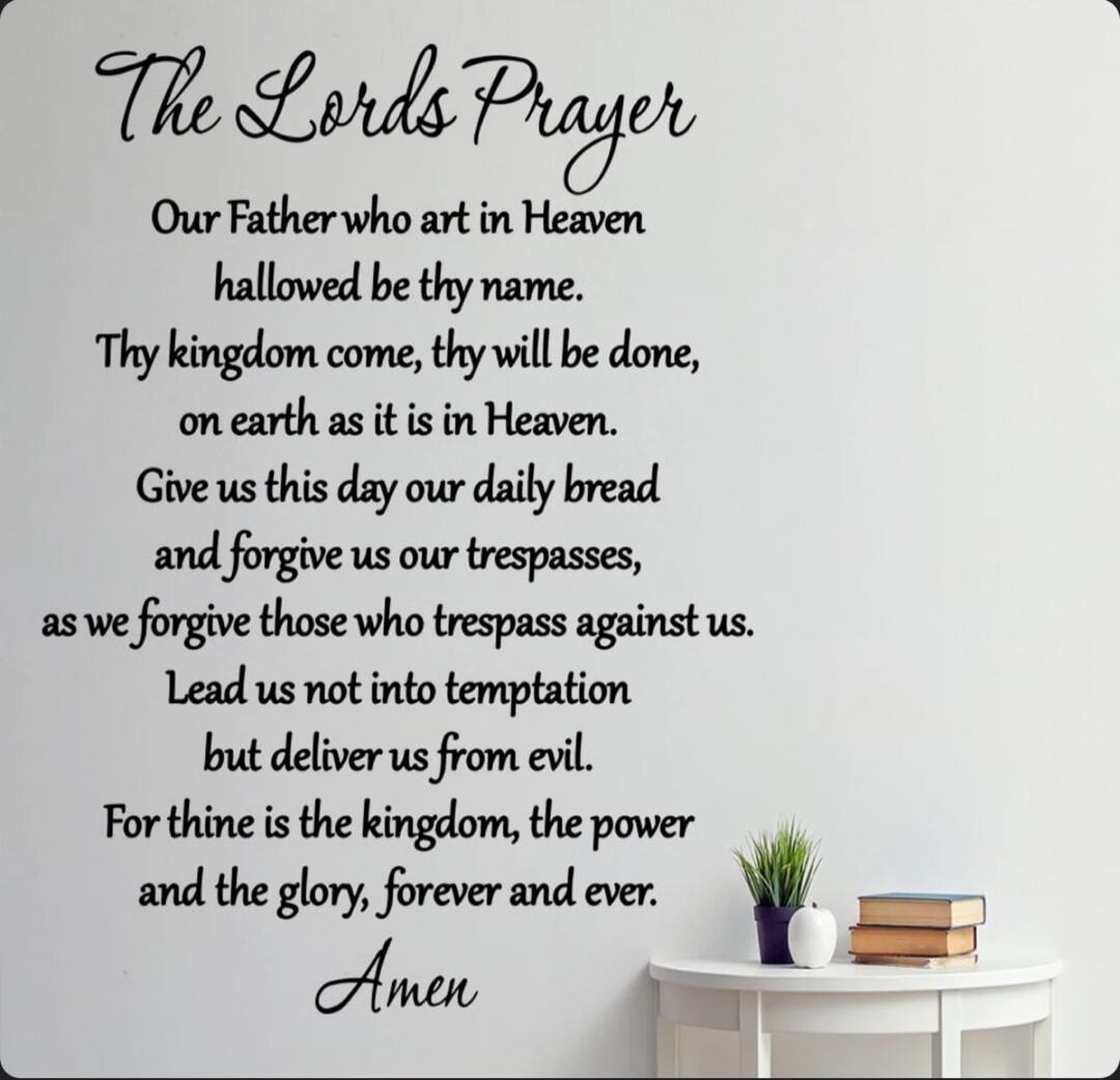 The Lords Prayer

Our Father who art in Heaven
hallowed be thy name.
Thy kingdom come, thy will be done,
on earth as it is in Heaven.
Give us this day our daily bread
and forgive us our trespasses,
as we forgive those who trespass against us.
Lead us not into temptation
but deliver us from evil.
For thine is the kingdom, the power
and the glory, fo