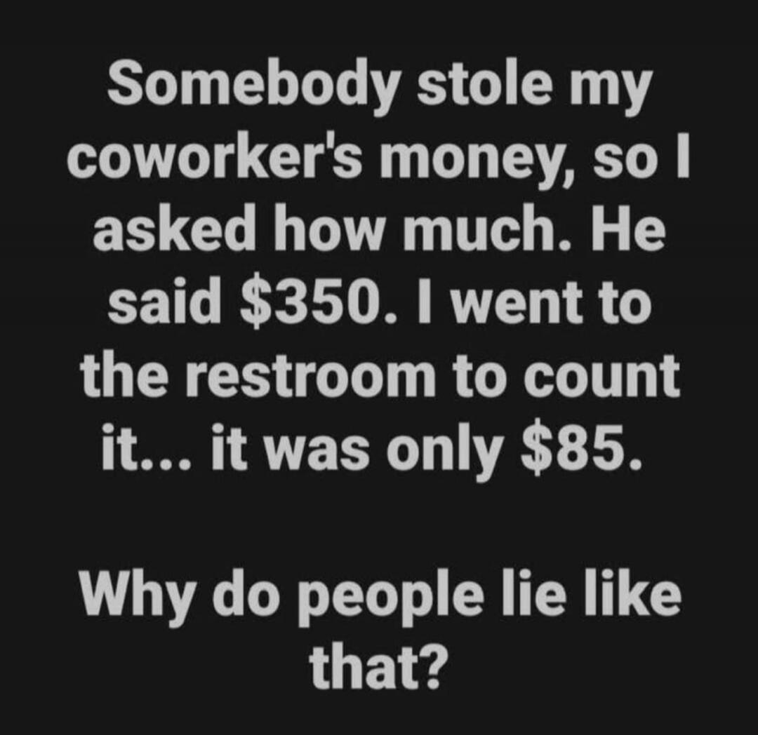 Somebody stole my coworker's money, so I asked how much. He said $350. I went to the restroom to count it... it was only $85. Why do people lie like that?