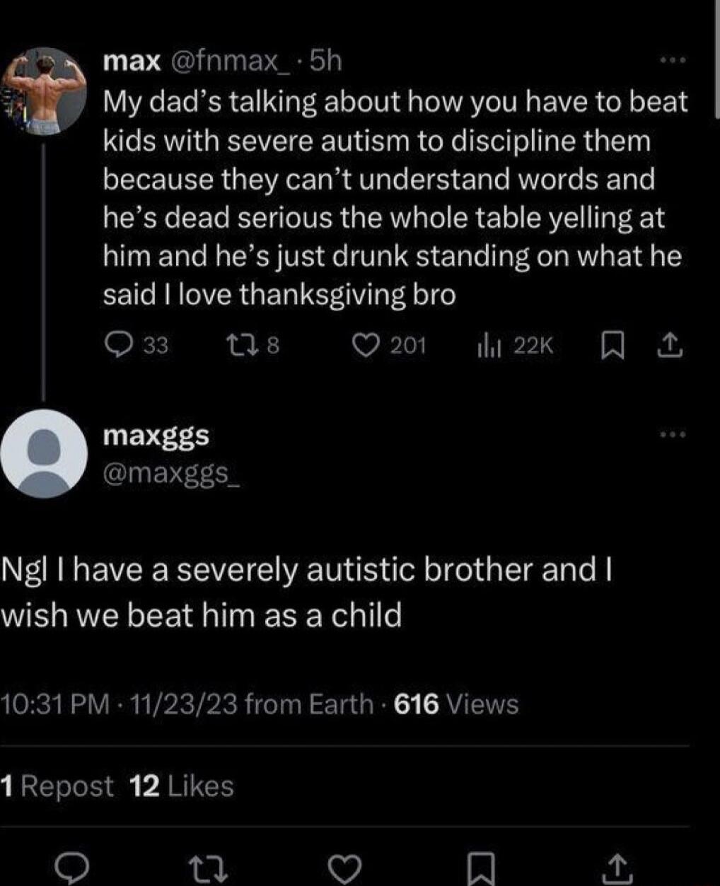 max fnmax_ 5h My dads talking about how you have to beat kids with severe autism to discipline them because they cant understand words and hes dead serious the whole table yelling at him and hes just drunk standing on what he EEICRRIERGEL TSV gl oF T X1 Q201 2k LEVEED CEREEC Ngl have a severely autistic brother and WELNRVEL LR TR 1031 PM 112323 from Earth 616 Views 1Repost 12 Likes o X Q I K oA