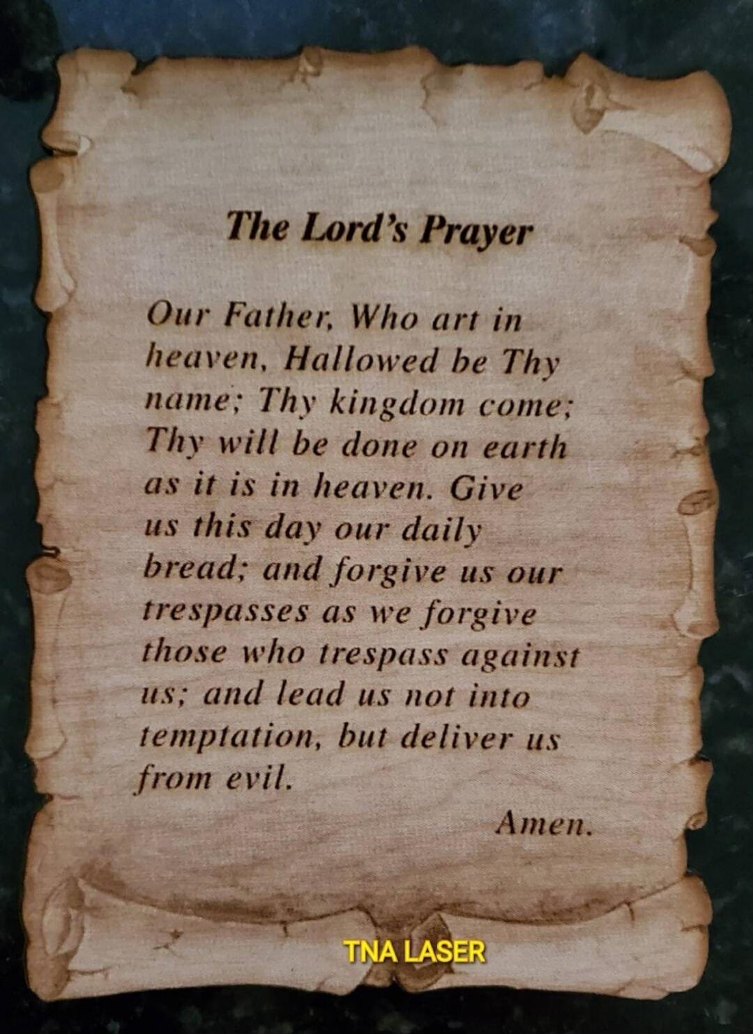 The Lord's Prayer Our Father, Who art in heaven, Hallowed be Thy name; Thy kingdom come; Thy will be done on earth as it is in heaven. Give us this day our daily bread; and forgive us our trespasses as we forgive those who trespass against us; and lead us not into temptation, but deliver us from evil. Amen. TNA LASER