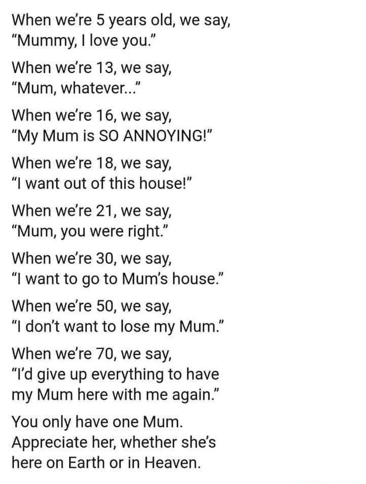 When were 5 years old we say Mummy love you When were 13 we say Mum whatever When were 16 we say My Mum is SO ANNOYING When were 18 we say want out of this house 1 When were 21 we say Mum you were right When were 30 we say l want to go to Mums house When were 50 we say I dont want to lose my Mum When were 70 we say Id give up everything to have my Mum here with me again You only have one Mum Appre