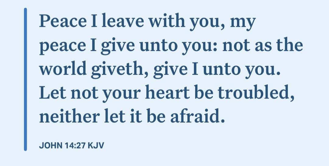 Peace I leave with you, my peace I give unto you: not as the world giveth, give I unto you. Let not your heart be troubled, neither let it be afraid. JOHN 14:27 KJV