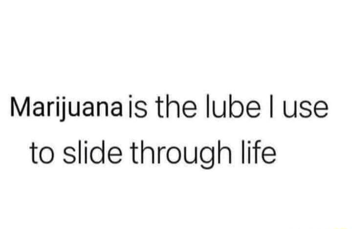 Marijuana is the lube I use to slide through life