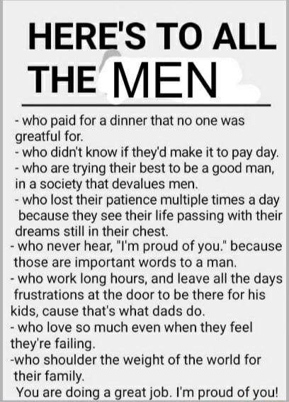 HERES TO ALL THE MEN who paid for a dinner that no one was greatful for who didnt know if theyd make it to pay day who are trying their best to be a good man in a society that devalues men who lost their patience multiple times a day because they see their life passing with their dreams still in their chest who never hear Im proud of you because those are important words to a man who work long hou