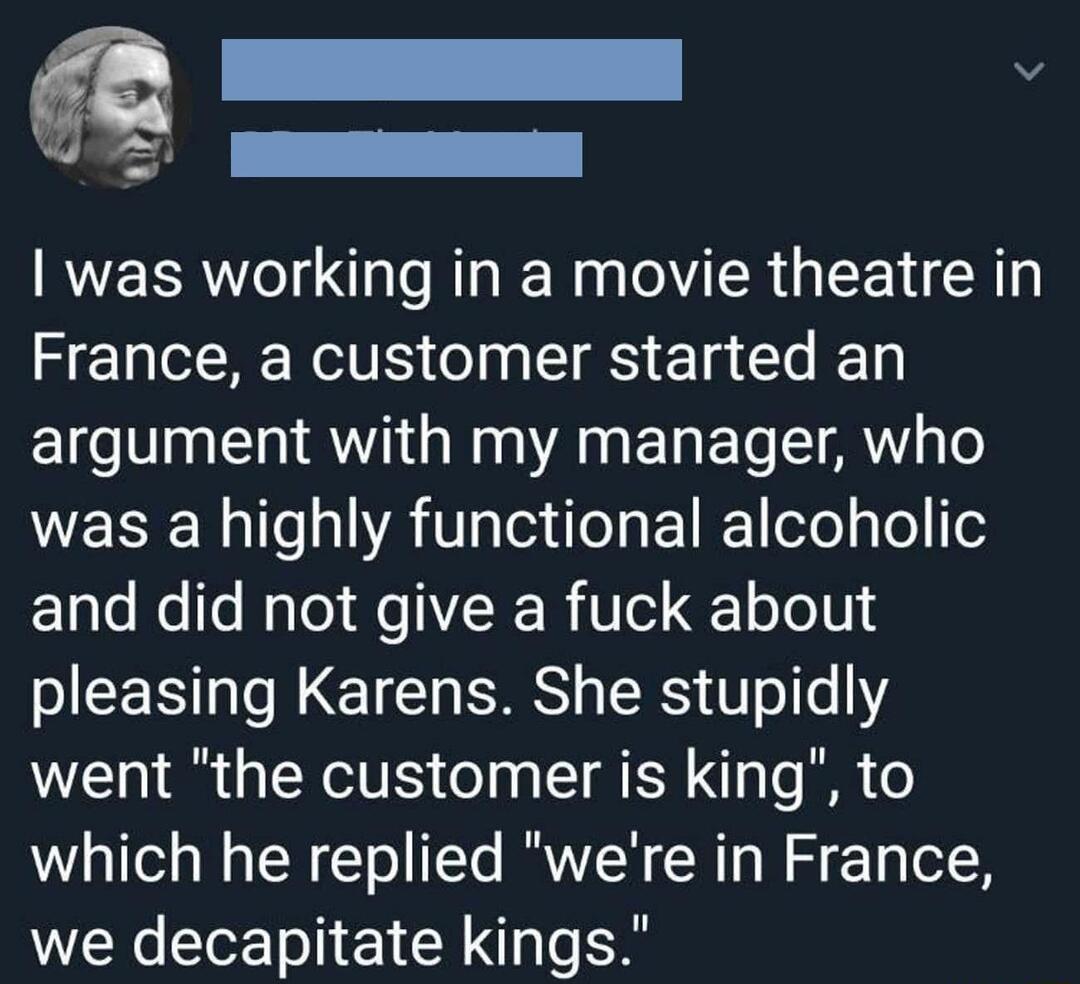 I v 0 G a was working in a movie theatre in France a customer started an argument with my manager who was a highly functional alcoholic 1ple Nelfo Nalol Mo ER RiVe oLo0 SJEEN N CIEI S RS 8 oe Y went the customer is king to which he replied were in France we decapitate kings