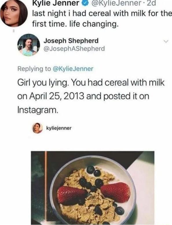 Kylie Jenner KylieJenner Zd last night i had cereal with milk for the first time life changing Joseph Shepherd JosephAShepherd Replying to KylieJenner Girl you lying You had cereal with milk on April 252013 and posted it on Instagram wiciomner