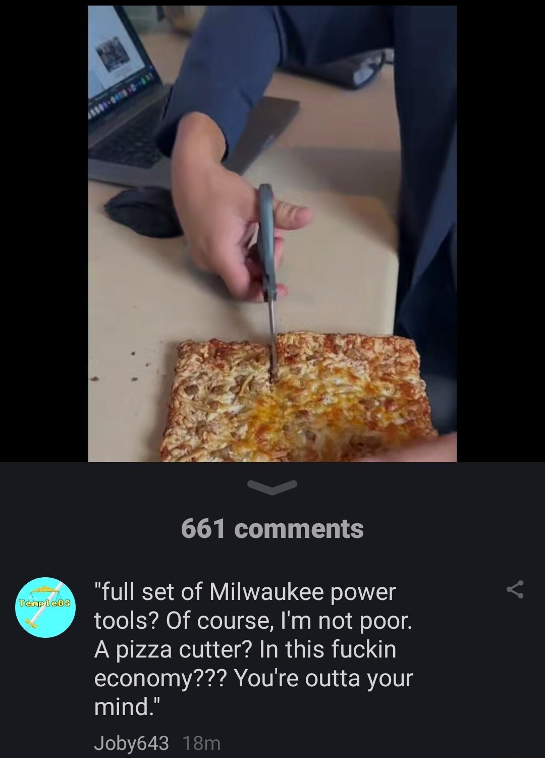 661 comments full set of Milwaukee power tools Of course Im not poor A pizza cutter In this fuckin economy Youre outta your mind Joby643 18m