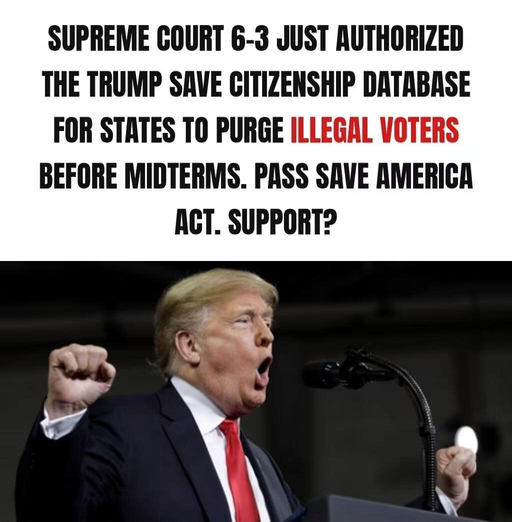 SUPREME COURT 6-3 JUST AUTHORIZED THE TRUMP SAVE CITIZENSHIP DATABASE FOR STATES TO PURGE ILLEGAL VOTERS BEFORE MIDTERMS. PASS SAVE AMERICA ACT. SUPPORT?