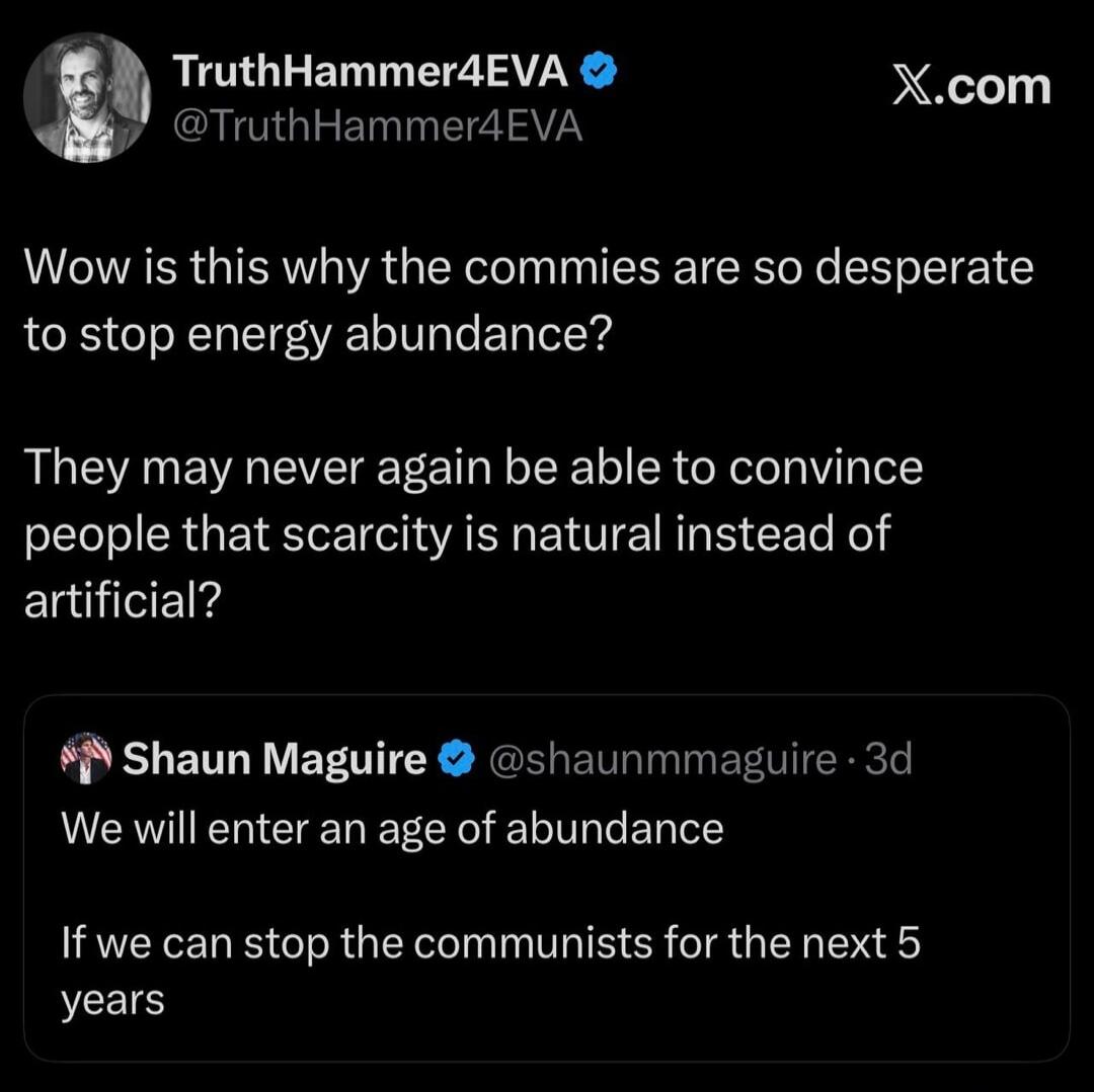 TruthHammer4EVA @TruthHammer4EVA X.com Wow is this why the commies are so desperate to stop energy abundance? They may never again be able to convince people that scarcity is natural instead of artificial? Shaun Maguire @shaunmmaguire 3d We will enter an age of abundance If we can stop the communists for the next 5 years