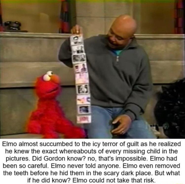 Elmo almost succumbed to the icy terror of guilt as he realized he knew the exact whereabouts of every missing child in the pictures Did Gordon know no thats impossible EImo had been so careful EImo never told anyone EImo even removed the teeth before he hid them in the scary dark place But what if he did know Elmo could not take that risk