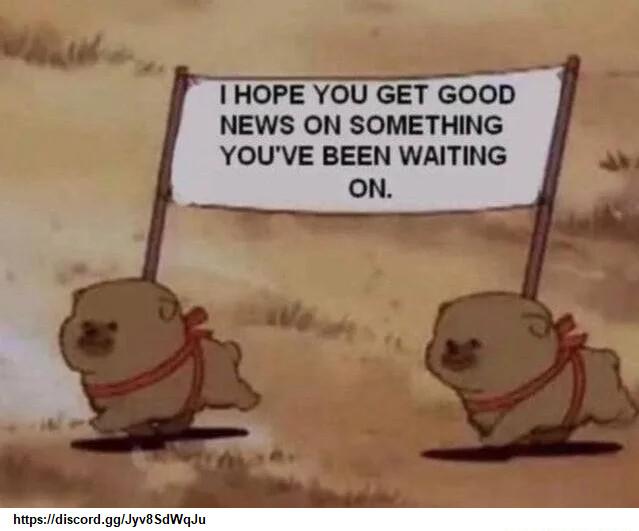 I HOPE YOU GET GOOD NEWS ON SOMETHING YOUVE BEEN WAITING ON