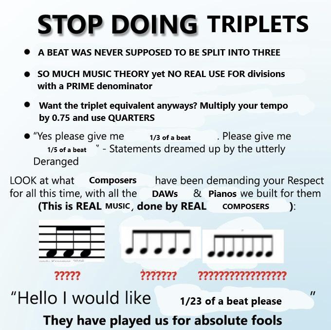 STOP DOING TRIPLETS A BEAT WAS NEVER SUPPOSED TO BE SPLIT INTO THREE 50 MUCH MUSIC THEORY yet NO REAL USE FOR divisions with a PRIME denominator Want the triplet equivalent anyways Multiply your tempo by 075 and use QUARTERS Yespleasegiveme 1aarabe Please give me serabest Statements dreamed up by the utterly Deranged LOOK at what Composers have been demanding your Respect for all this time with al