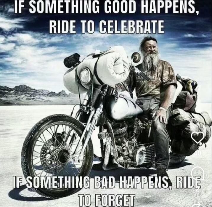 IF SOMETHING GOOD HAPPENS, RIDE TO CELEBRATE
IF SOMETHING BAD HAPPENS, RIDE TO FORGET