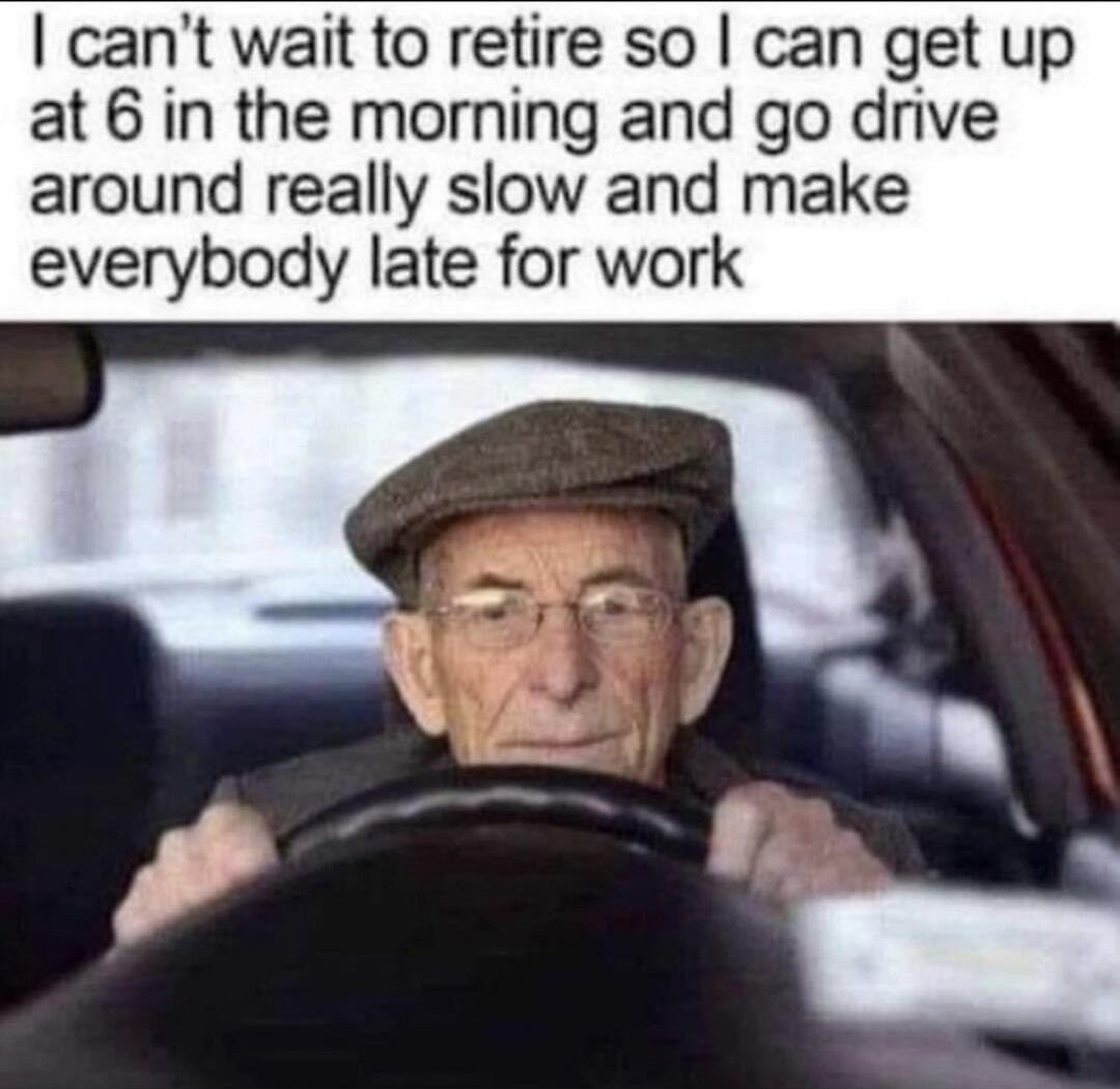 I can't wait to retire so I can get up at 6 in the morning and go drive around really slow and make everybody late for work