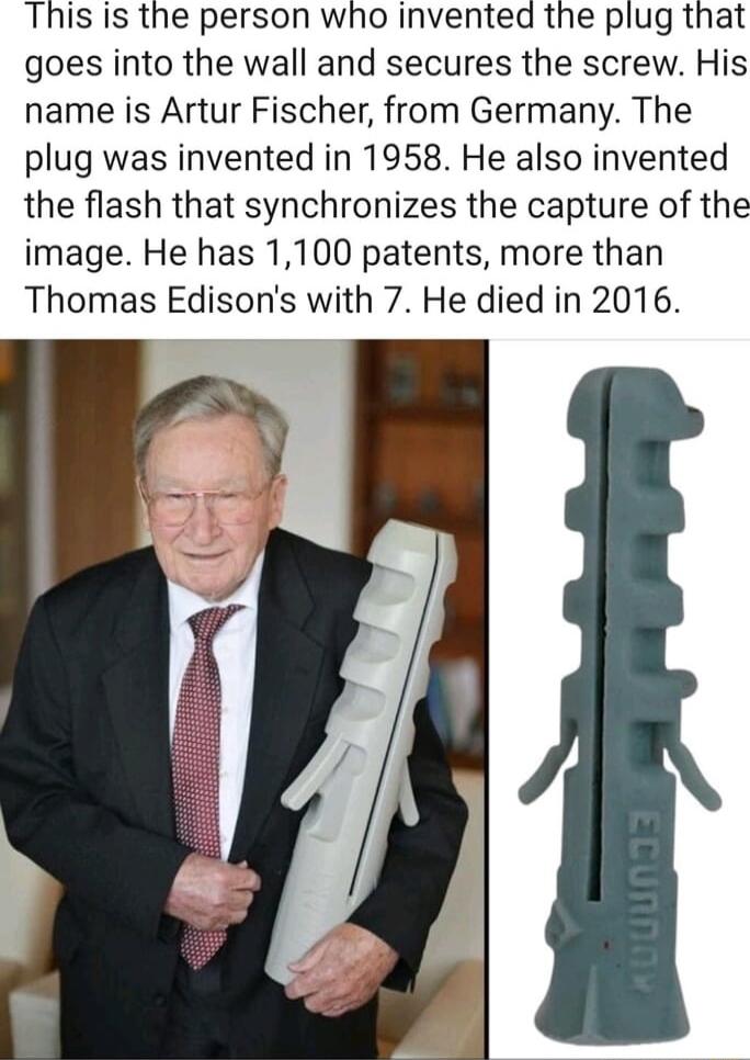 This is the person who invented the plug that goes into the wall and secures the screw His name is Artur Fischer from Germany The plug was invented in 1958 He also invented the flash that synchronizes the capture of the image He has 1100 patents more than Thomas Edisons with 7 He died in 2016