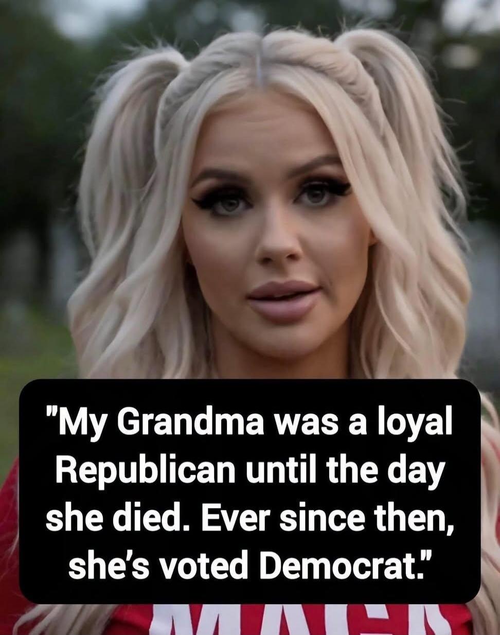 My Grandma was a loyal Republican until the day she died. Ever since then, she's voted Democrat.