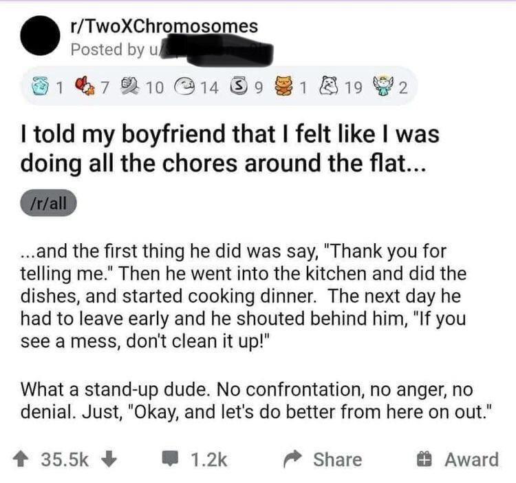 rTwoXChromosomes Posted byub F17 2103148981 8192 told my boyfriend that felt like was doing all the chores around the flat and the first thing he did was say Thank you for telling me Then he went into the kitchen and did the dishes and started cooking dinner The next day he had to leave early and he shouted behind him If you see a mess dont clean it up What a stand up dude No confrontation no ange