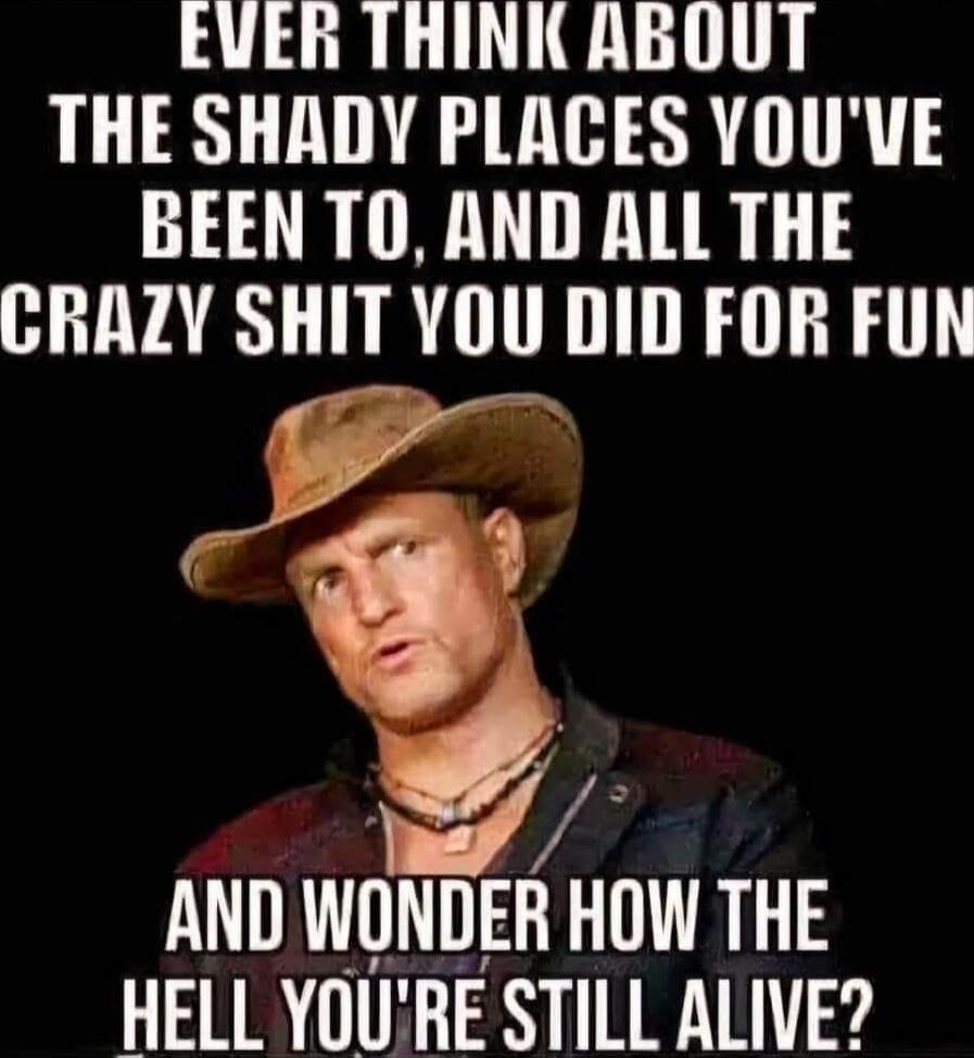 EVER THINK ABOUT THE SHADY PLACES YOU'VE BEEN TO, AND ALL THE CRAZY SHIT YOU DID FOR FUN AND WONDER HOW THE HELL YOU'RE STILL ALIVE?
