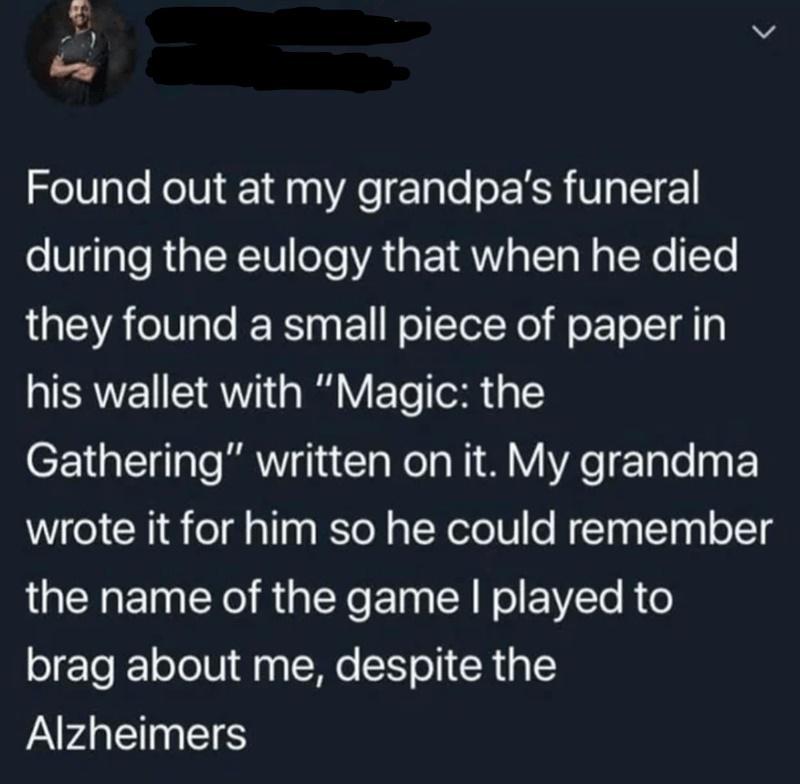 v o Found out at my grandpas funeral during the eulogy that when he died they found a small piece of paper in his wallet with Magic the Gathering written on it My grandma wrote it for him so he could remember the name of the game played to brag about me despite the Alzheimers