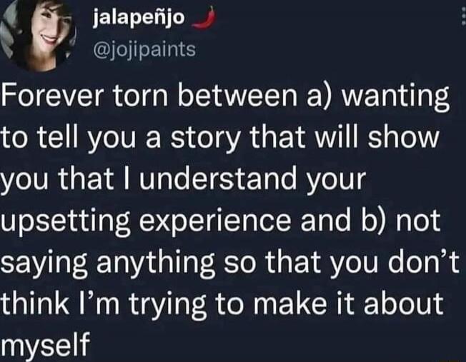 Forever torn between a) wanting to tell you a story that will show you that I understand your upsetting experience and b) not saying anything so that you don’t think I’m trying to make it about myself