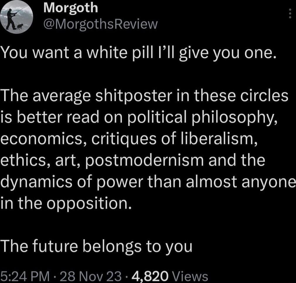 Morgoth MorgothsReview You want a white pill Ill give you one The average shitposter in these circles is better read on political philosophy economics critiques of liberalism ethics art postmodernism and the dynamics of power than almost anyone in the opposition The future belongs to you 524 PM 28 Nov 23 4820 Views