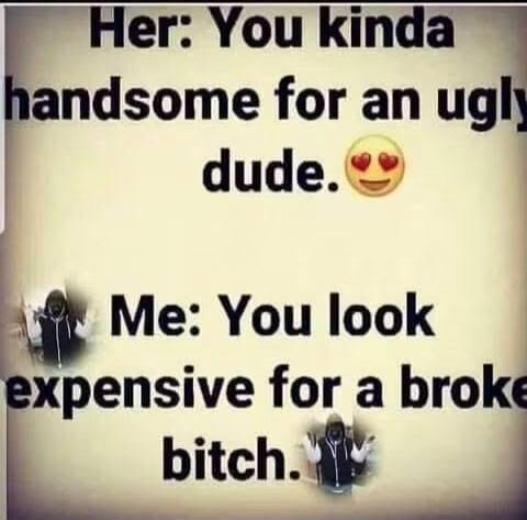 Her: You kinda handsome for an ugly dude. 😍 Me: You look expensive for a broke bitch.
