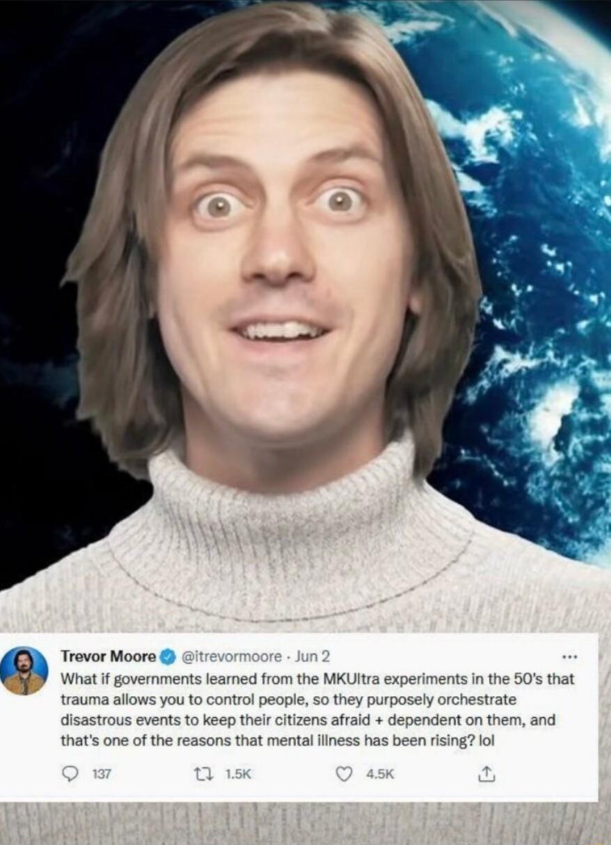 D Trevor Moore What if governments learned from the MKUI trauma allows you to control people so they purp disastrous events to keep thei citizens afraid dependent on them and thats one of the reasons that mental liness has been rising lol inthe 50s that