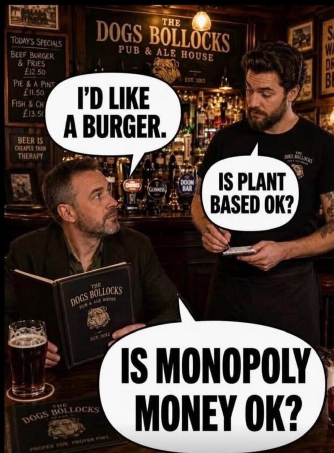 I'D LIKE A BURGER. IS PLANT BASED OK? IS MONOPOLY MONEY OK? THE DOGS BOLLOCKS PUB & ALE HOUSE. TODAY'S SPECIALS. BEEF BURGER & FRIES £12.50. PIE & A PINT £11.50. FISH & CH £13.50. BEER IS CHEAPER THAN THERAPY. EST. 2012. PROPER PUB. PROPER PINT.