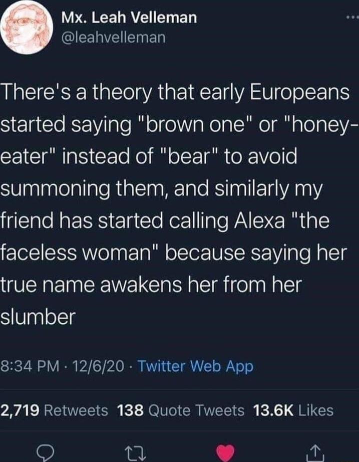 PECEL RV ED QEEREIENED Theres a theory that early Europeans started saying brown one or honey E1CTa g Yoo Moyl o T o Vo o SUaalaaleallale RialTna WrTaTo RSiTugll 14 YA 012 friend has started calling Alexa the faceless woman because saying her true name awakens her from her SVpglolclg 834 PM 12620 Twitter Web App 2719 Retweets 138 Quote Tweets 136K Likes 2 i