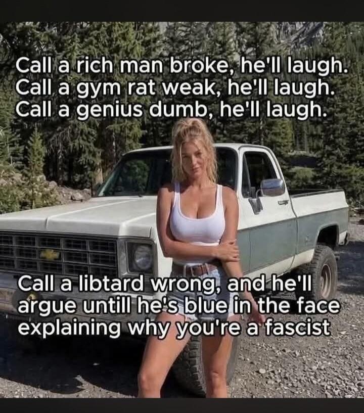 Call a rich man broke, he'll laugh. Call a gym rat weak, he'll laugh. Call a genius dumb, he'll laugh. Call a libtard wrong, and he'll argue until he's blue in the face explaining why you're a fascist