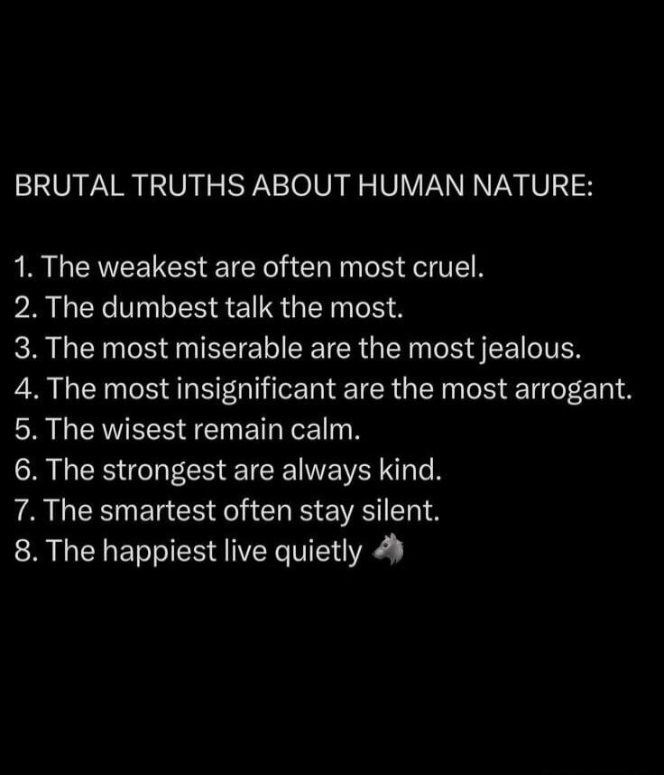 BRUTAL TRUTHS ABOUT HUMAN NATURE: 1. The weakest are often most cruel. 2. The dumbest talk the most. 3. The most miserable are the most jealous. 4. The most insignificant are the most arrogant. 5. The wisest remain calm. 6. The strongest are always kind. 7. The smartest often stay silent. 8. The happiest live quietly 🐺