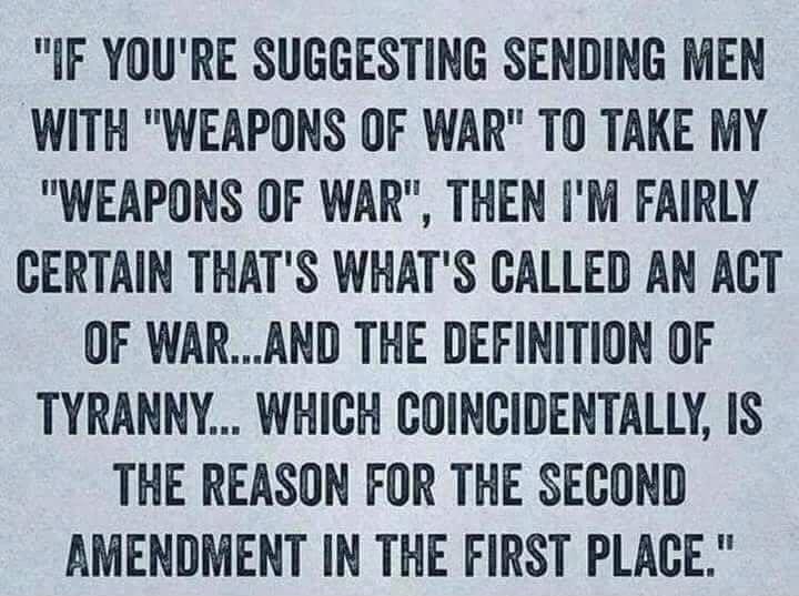 IF YOURE SUGGESTING SENDING MEN WITH WEAPONS OF WAR TO TAKE MY WEAPONS OF WAR THEN IM FAIRLY CERTAIN THATS WHATS CALLED AN ACT OF WARAND THE DEFINITION OF TYRANNY WHICH COINCIDENTALLY IS THE REASON FOR THE SECOND AMENDMENT IN THE FIRST PLACE