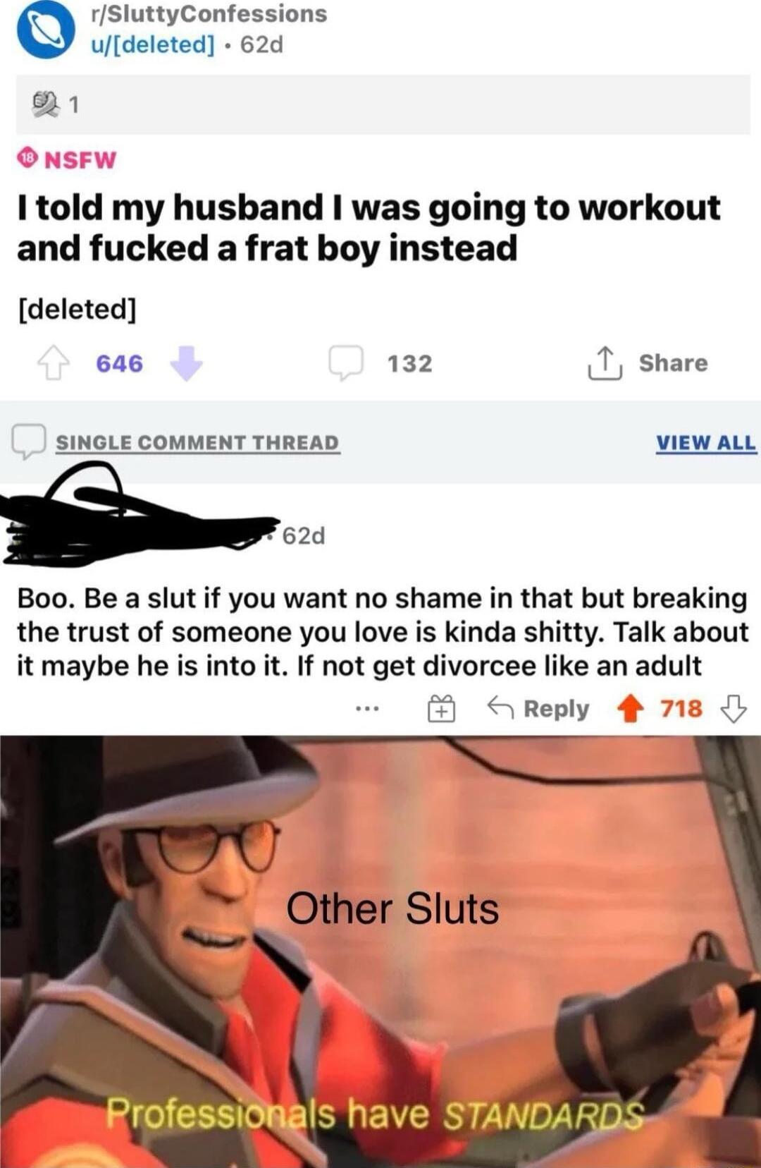 rSluttyConfessions udeleted 62d 1 1told my husband was going to workout and fucked a frat boy instead deleted 646 132 T share SINGLE COMMENT THREAD VIEW ALL 62d Boo Be a slut if you want no shame in that but breaking the trust of someone you love is kinda shitty Talk about it maybe he is into it If not get divorcee like an adult Other Sluts