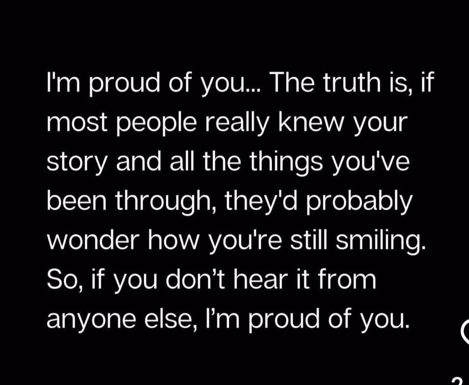 I'm proud of you... The truth is, if most people really knew your story and all the things you've been through, they'd probably wonder how you're still smiling. So, if you don't hear it from anyone else, I'm proud of you.
