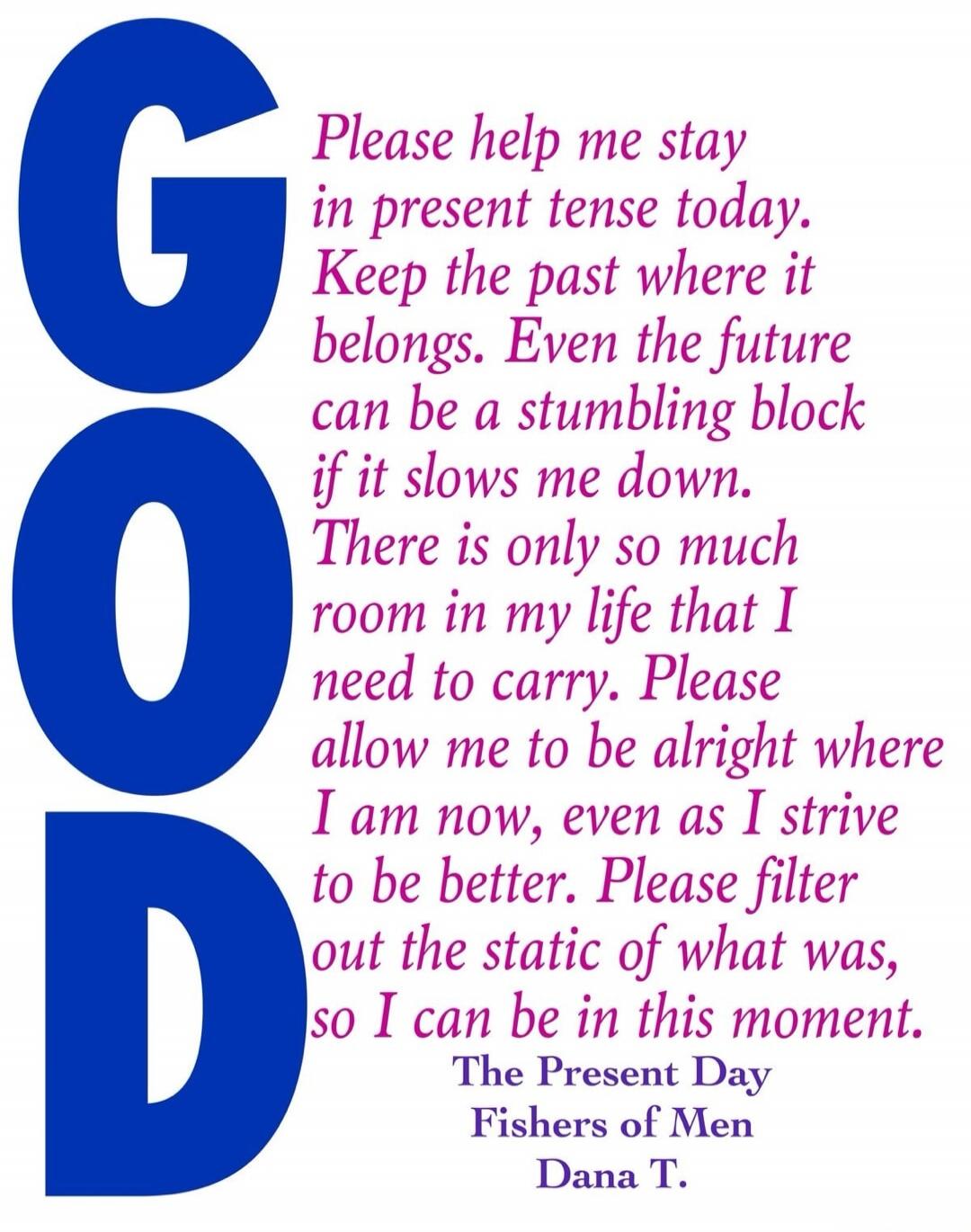 GOD Please help me stay in present tense today. Keep the past where it belongs. Even the future can be a stumbling block if it slows me down. There is only so much room in my life that I need to carry. Please allow me to be alright where I am now, even as I strive to be better. Please filter out the static of what was, so I can be in this moment. T