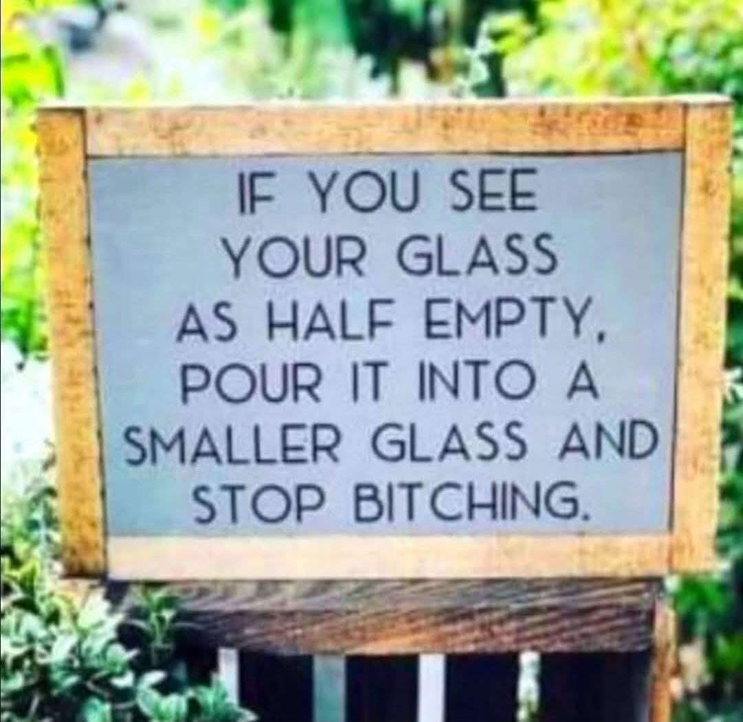 IF YOU SEE YOUR GLASS AS HALF EMPTY, POUR IT INTO A SMALLER GLASS AND STOP BITCHING.