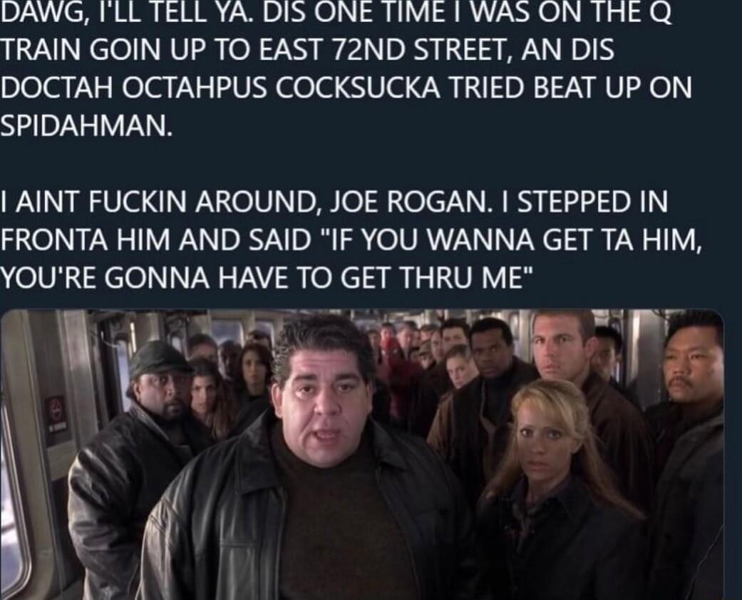 DAWG ILL TELL YA DIS ONE TIME WAS ON THE Q TRAIN GOIN UP TO EAST 72ND STREET AN DIS DOCTAH OCTAHPUS COCKSUCKA TRIED BEAT UP ON SPIDAHMAN AINT FUCKIN AROUND JOE ROGAN STEPPED IN FRONTA HIM AND SAID IF YOU WANNA GET TA HIM oUNcel NN T R o ciam LU VI g W S8