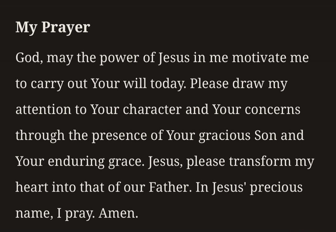 My Prayer God, may the power of Jesus in me motivate me to carry out Your will today. Please draw my attention to Your character and Your concerns through the presence of Your gracious Son and Your enduring grace. Jesus, please transform my heart into that of our Father. In Jesus' precious name, I pray. Amen.