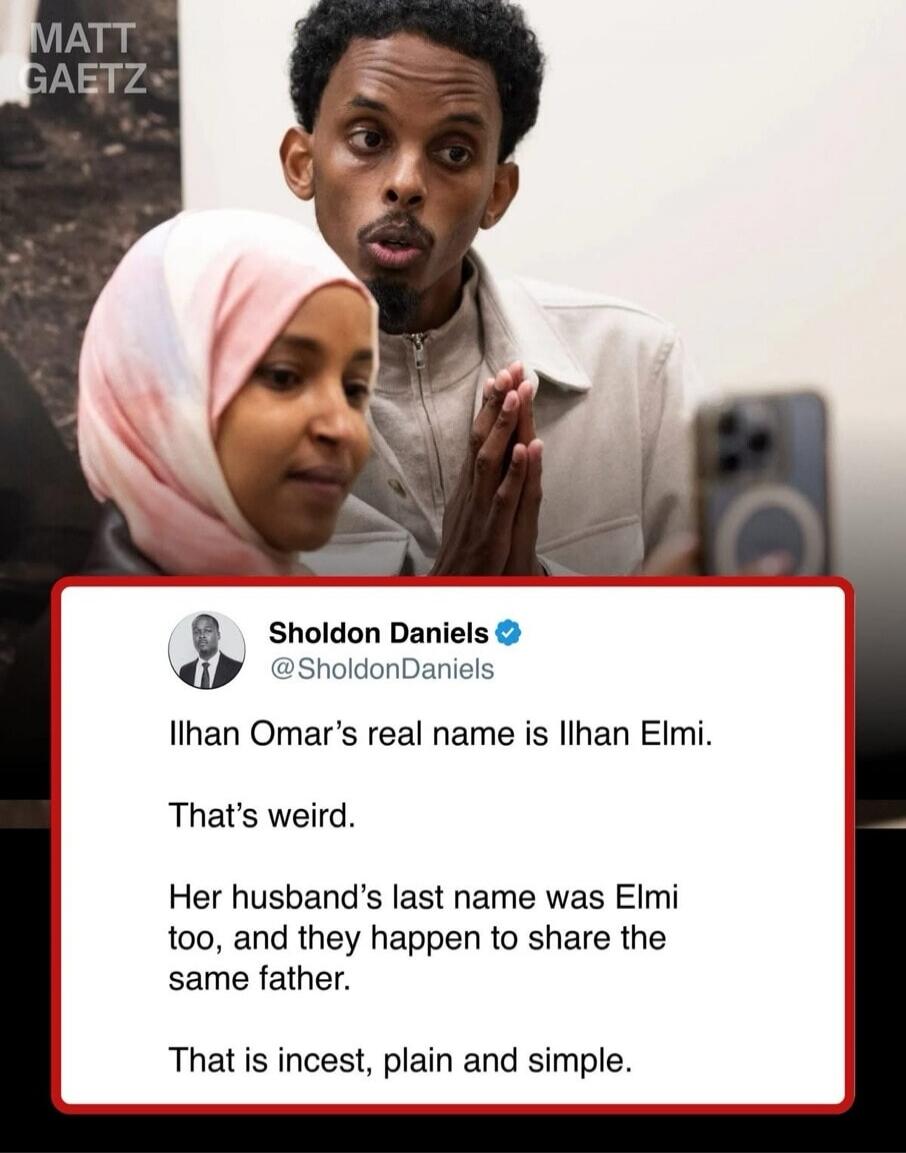 MATT GAETZ Sholdon Daniels @SholdonDaniels Ilhan Omar's real name is Ilhan Elmi. That's weird. Her husband's last name was Elmi too, and they happen to share the same father. That is incest, plain and simple.