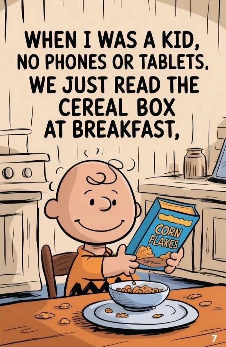 WHEN I WAS A KID, NO PHONES OR TABLETS. WE JUST READ THE CEREAL BOX AT BREAKFAST, CORN FLAKES