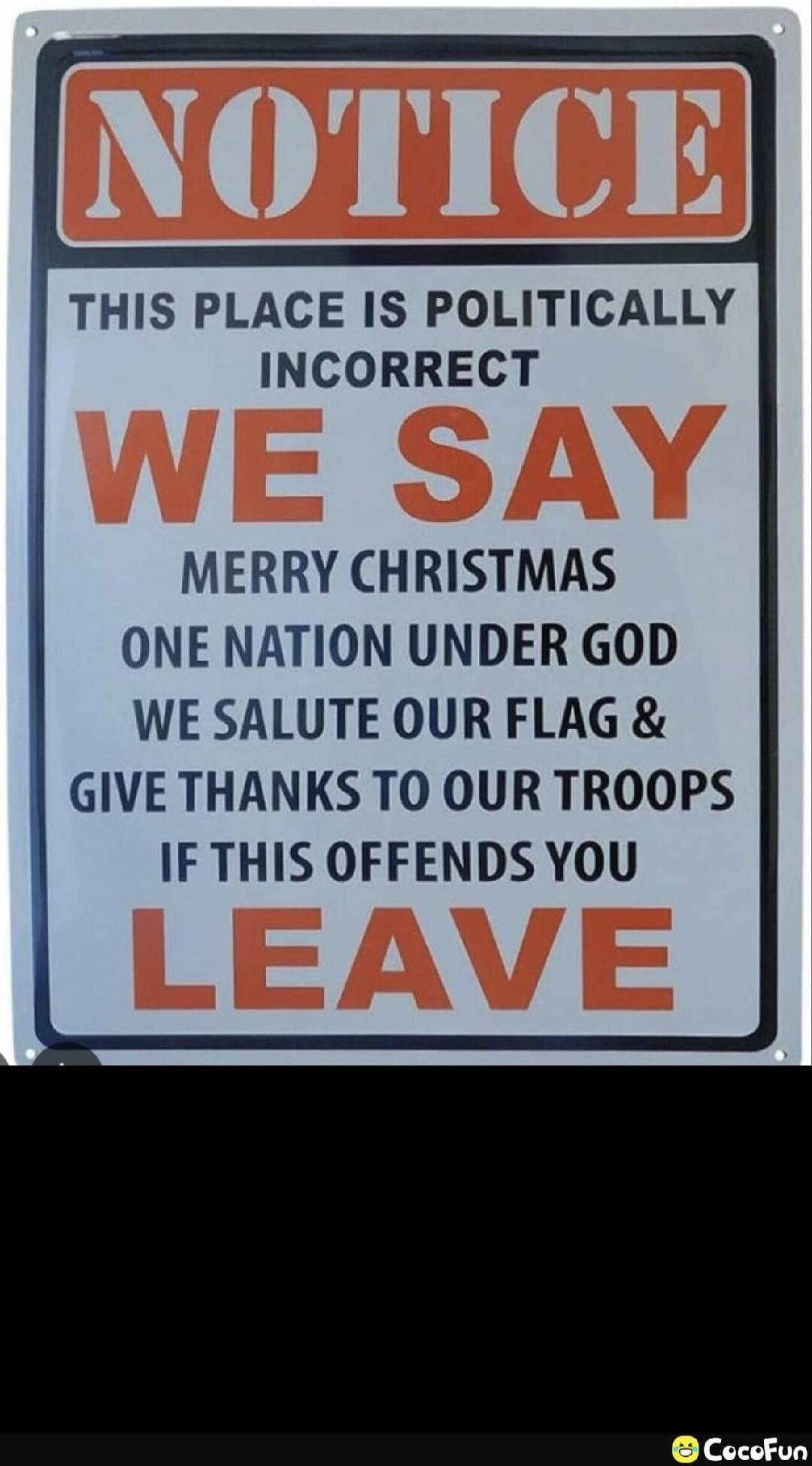 NOTICE
THIS PLACE IS POLITICALLY INCORRECT
WE SAY
MERRY CHRISTMAS
ONE NATION UNDER GOD
WE SALUTE OUR FLAG &
GIVE THANKS TO OUR TROOPS
IF THIS OFFENDS YOU
LEAVE