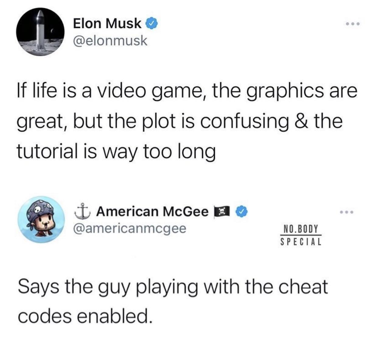 Elon Musk elonmusk If life is a video game the graphics are great but the plot is confusing the tutorial is way too long 1 American McGee EA americanmcgee NOBODY SPECIAL Says the guy playing with the cheat codes enabled
