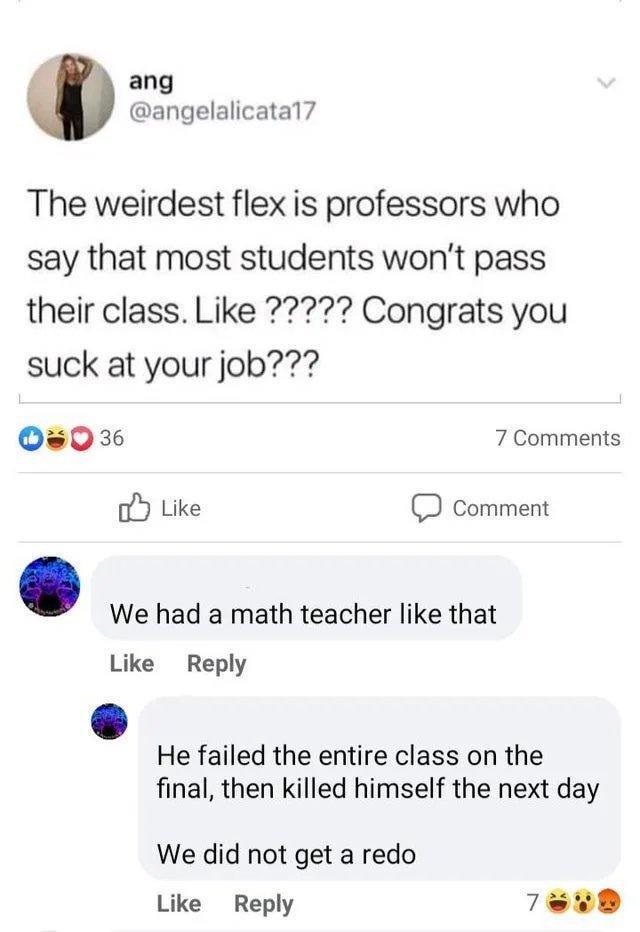 ang angelalicatal7 The weirdest flex is professors who say that most students wont pass suck at your job Os036 7 Comments oY Like comment We had a math teacher like that Like Reply He failed the entire class on the final then killed himself the next day We did not get a redo Like Reply Tew