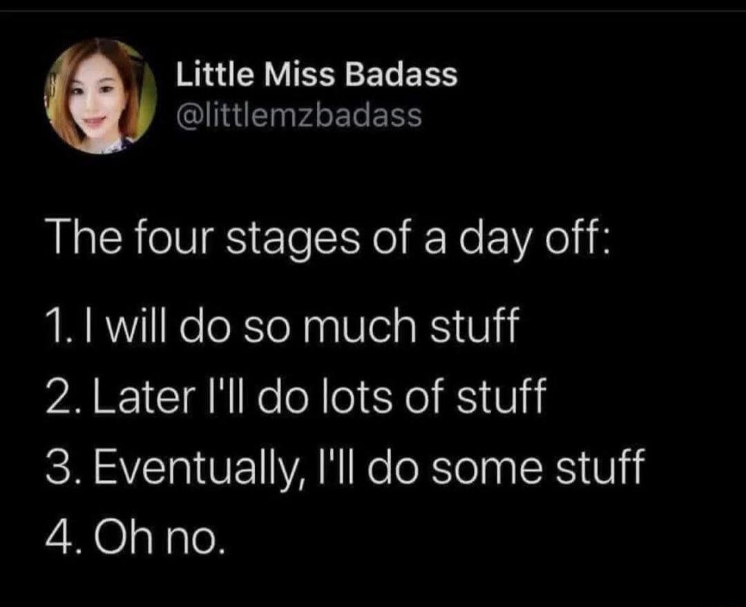 The four stages of a day off:
1. I will do so much stuff
2. Later I'll do lots of stuff
3. Eventually, I'll do some stuff
4. Oh no.