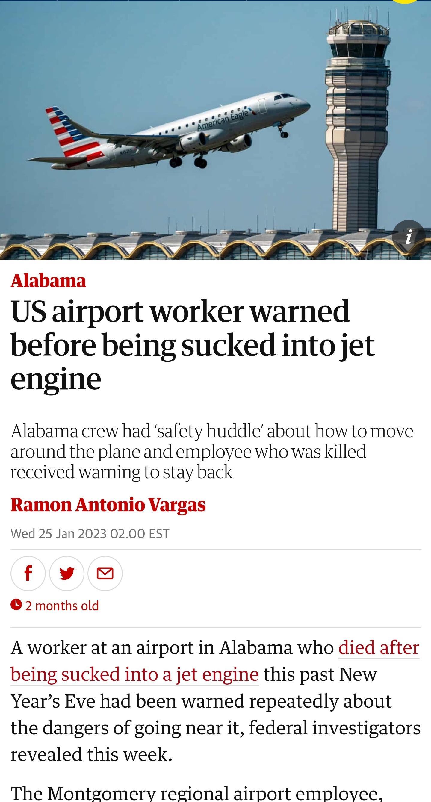 Alabama US airport worker warned before being sucked into jet engine Alabama crew had safety huddle about how to move around the plane and employee who was killed received warning to stay back Ramon Antonio Vargas Wed 25 Jan 2023 0200 EST fw 2months old A worker at an airport in Alabama who died after being sucked into a jet engine this past New Years Eve had been warned repeatedly about the dange